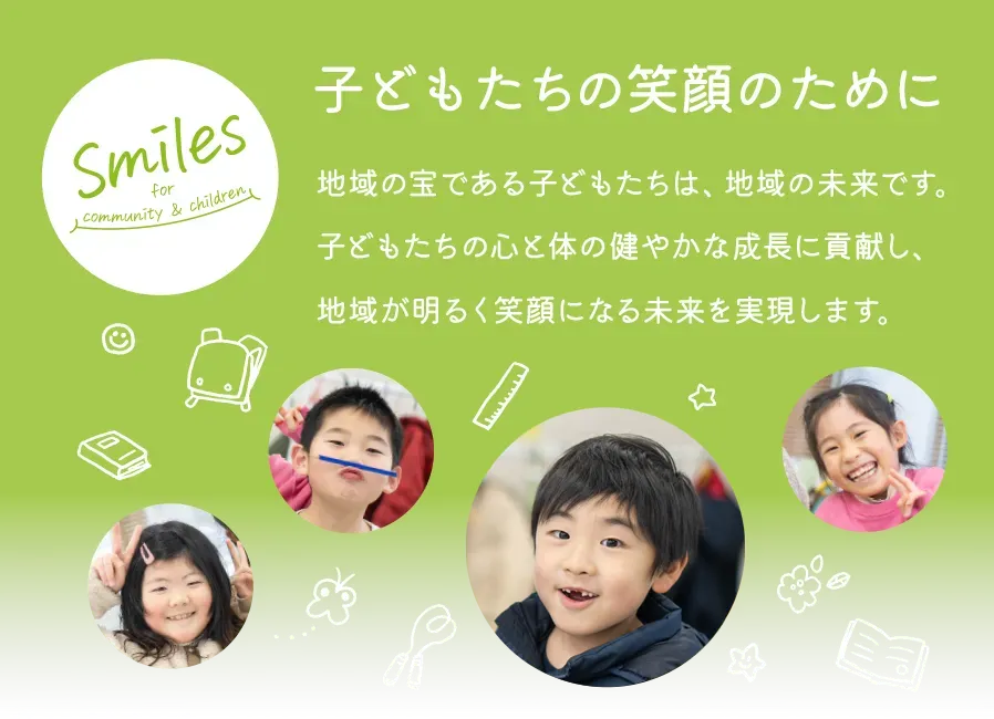 子どもたちの笑顔のために｜地域の宝である子どもたちは、地域の未来です。子どもたちの心と体の健やかな成長に貢献し、地域が明るく笑顔になる未来を実現します。