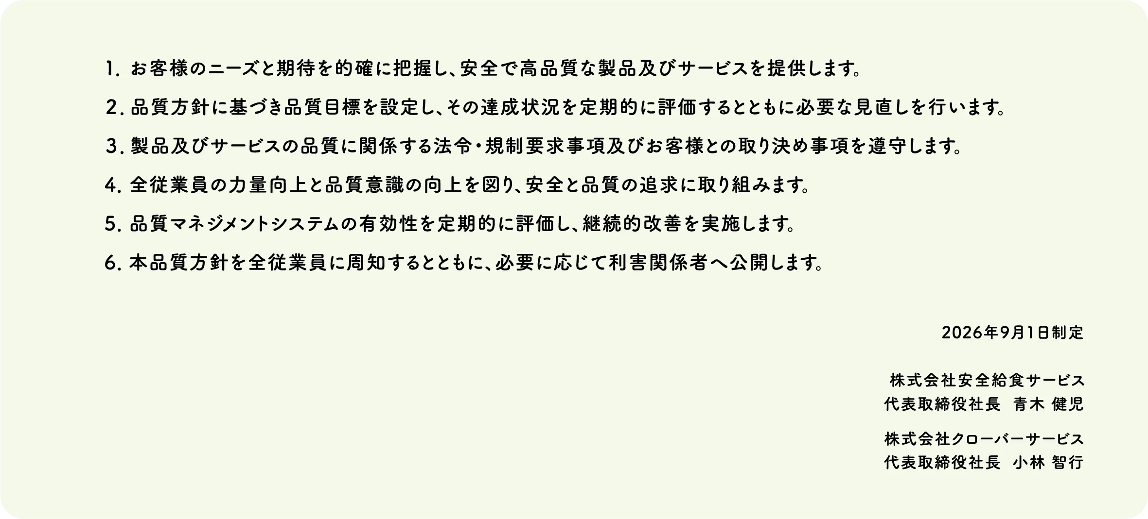 1.お客様のニーズと期待を的確に把握し、安全で高品質な製品及びサービスを提供します。｜2.品質方針に基づき品質目標を設定し、その達成状況を定期的に評価するとともに必要な見直しを行います。｜3.製品及びサービスの品質に関係する法令・規制要求事項及びお客様との取り決め事項を遵守します。｜4.全従業員の力量向上と品質意識の向上を図り、安全と品質の追求に取り組みます。｜5.品質マネジメントシステムの有効性を定期的に評価し、継続的改善を実施します。｜6.本品質方針を全従業員に周知するとともに、必要に応じて利害関係者へ公開します。
