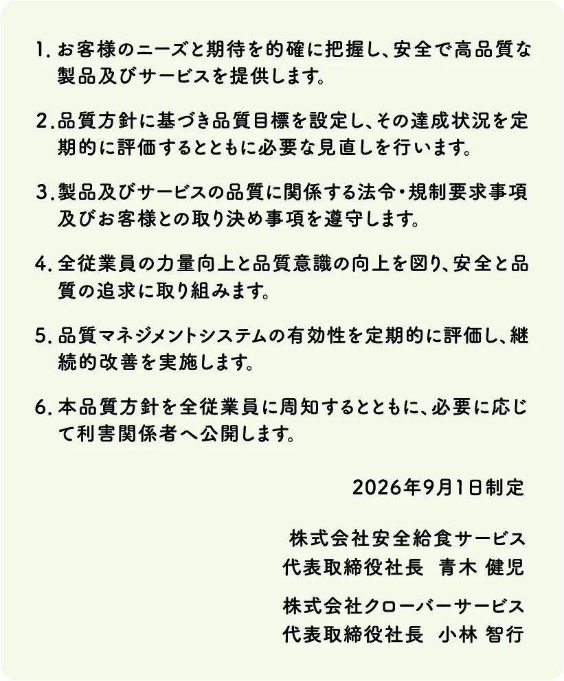 1.お客様のニーズと期待を的確に把握し、安全で高品質な製品及びサービスを提供します。｜2.品質方針に基づき品質目標を設定し、その達成状況を定期的に評価するとともに必要な見直しを行います。｜3.製品及びサービスの品質に関係する法令・規制要求事項及びお客様との取り決め事項を遵守します。｜4.全従業員の力量向上と品質意識の向上を図り、安全と品質の追求に取り組みます。｜5.品質マネジメントシステムの有効性を定期的に評価し、継続的改善を実施します。｜6.本品質方針を全従業員に周知するとともに、必要に応じて利害関係者へ公開します。
